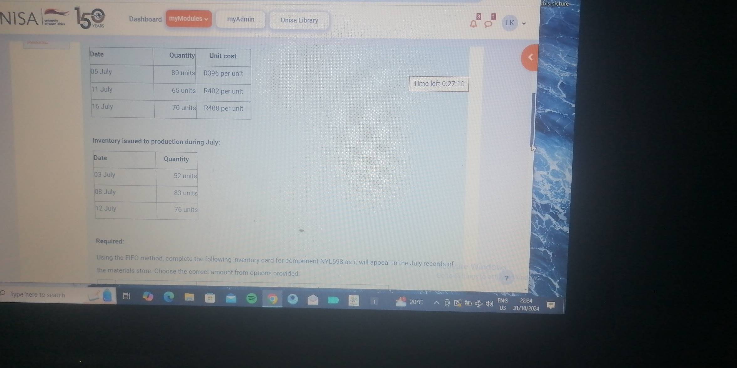 his picture 
NISA 159 Dashboard myModules √ myAdmin Unisa Library 
Time left 0:27:10 
Inventory issued to production during July: 
Required: 
Using the FIFO method, complete the following inventory card for component NYL598 as it will appear in the July records of 
the materials store. Choose the correct amount from options provided: 
Type here to search 
22:34 
I/10/2024