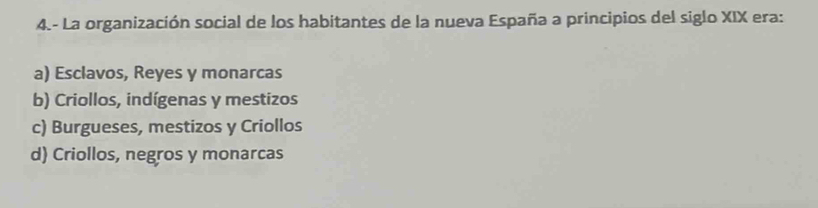 4.- La organización social de los habitantes de la nueva España a principios del siglo XIX era:
a) Esclavos, Reyes y monarcas
b) Criollos, indígenas y mestizos
c) Burgueses, mestizos y Criollos
d) Criollos, negros y monarcas