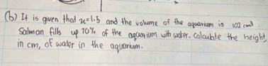 It is given that x=1.5 and the volume of the aquarium is 102cm^3
Salman fills up 70% of the aquorium with wuker. calculte the height 
in cm, of water in the aquarium.