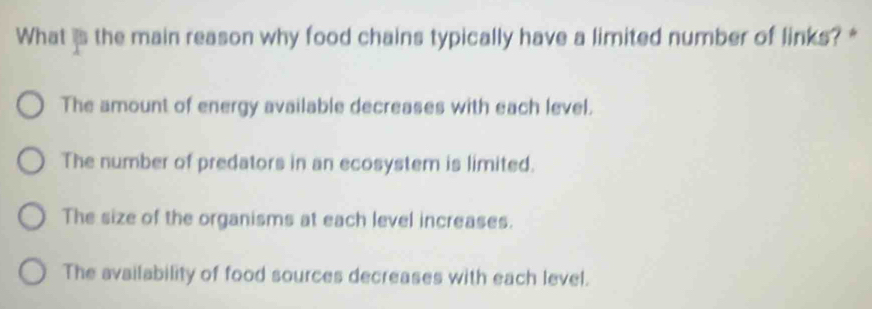 What is the main reason why food chains typically have a limited number of links? *
The amount of energy available decreases with each level.
The number of predators in an ecosystem is limited.
The size of the organisms at each level increases.
The availability of food sources decreases with each level.