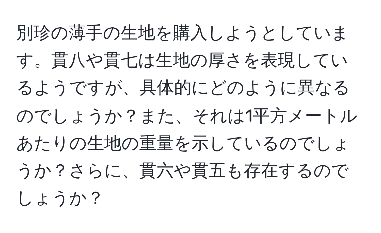 別珍の薄手の生地を購入しようとしています。貫八や貫七は生地の厚さを表現しているようですが、具体的にどのように異なるのでしょうか？また、それは1平方メートルあたりの生地の重量を示しているのでしょうか？さらに、貫六や貫五も存在するのでしょうか？