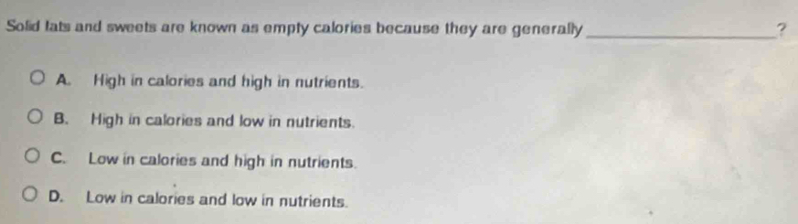 Solid tats and sweets are known as empty calories because they are generally _?
A. High in calories and high in nutrients.
B. High in calories and low in nutrients.
C. Low in calories and high in nutrients.
D. Low in calories and low in nutrients.