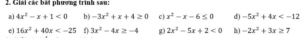 Giải các bất phương trình sau: 
a) 4x^2-x+1<0</tex> b) -3x^2+x+4≥ 0 c) x^2-x-6≤ 0 d) -5x^2+4x
e) 16x^2+40x f) 3x^2-4x≥ -4 g) 2x^2-5x+2<0</tex> h) -2x^2+3x≥ 7