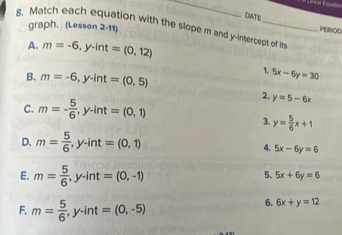 Ul Línear Equatior 
8. Match each equation with the slope m and y-intercept of its graph、 (Lesson 2-11) 
DATE PERIOD 
A. m=-6, y-int=(0,12)
B. m=-6, y-int=(0,5)
1. 5x-6y=30
2. y=5-6x
C. m=- 5/6 , y-int=(0,1)
3. y= 5/6 x+1
D. m= 5/6 , y-int=(0,1)
4. 5x-6y=6
E. m= 5/6 , y-int=(0,-1)
5. 5x+6y=6
F. m= 5/6 , y-int=(0,-5)
6. 6x+y=12