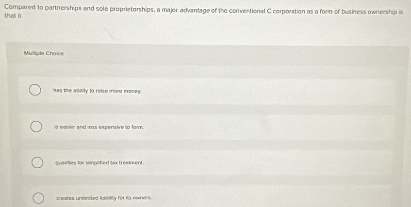 Compared to partnerships and sole proprietorships, a major advantage of the conventional C corporation as a form of business ownership is
that it
Mulliple Choice
has the ability to raise more money.
is easier and less expensive to form.
qualifies for simplified tax treatment.
creates unlimited liability for its owners.