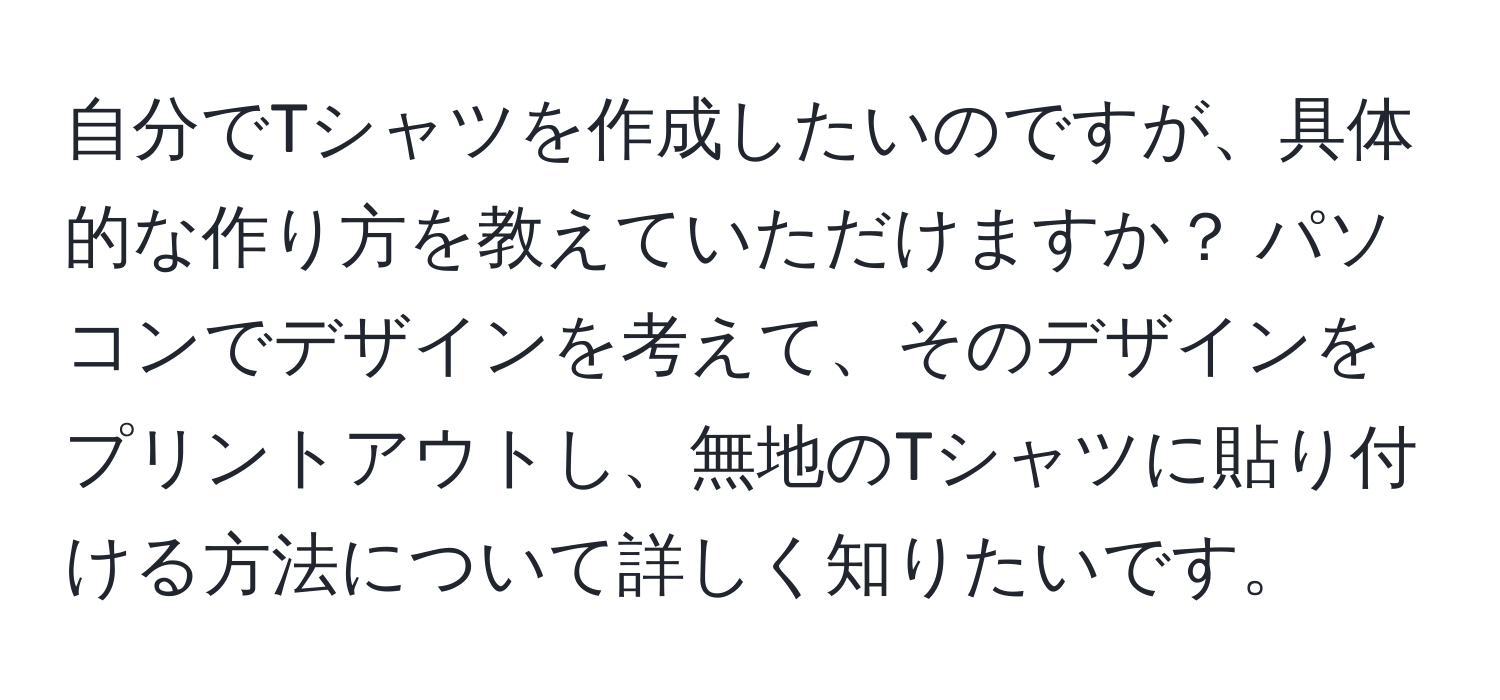 自分でTシャツを作成したいのですが、具体的な作り方を教えていただけますか？ パソコンでデザインを考えて、そのデザインをプリントアウトし、無地のTシャツに貼り付ける方法について詳しく知りたいです。