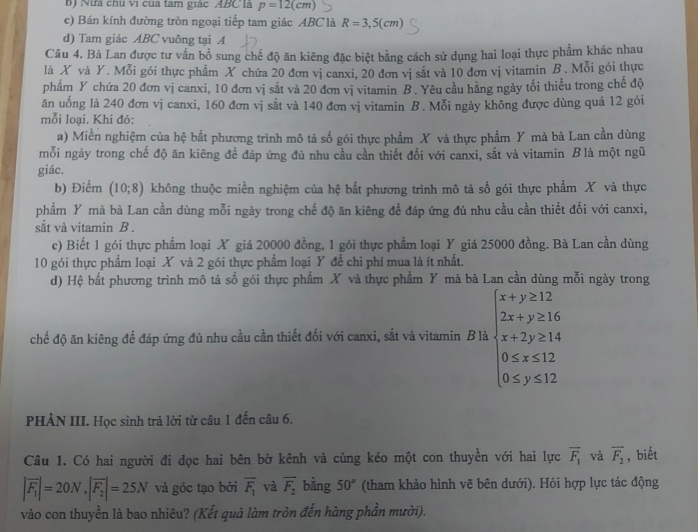 Nữa chu vi của tam giác ABClà p=12(cm)
c) Bán kính đường tròn ngoại tiếp tam giác ABC là R=3,5(cm)
d) Tam giác ABC vuông tại A
Câu 4. Bà Lan được tư vấn bổ sung chế độ ăn kiêng đặc biệt bằng cách sử dụng hai loại thực phẩm khác nhau
là X và Y. Mỗi gói thực phẩm X chứa 20 đơn vị canxi, 20 đơn vị sắt và 10 đơn vị vitamin B. Mỗi gói thực
phẩm Y chứa 20 đơn vị canxi, 10 đơn vị sắt và 20 đơn vị vitamin B . Yêu cầu hằng ngày tối thiểu trong chế độ
ăn uống là 240 đơn vị canxi, 160 đơn vị sắt và 140 đơn vị vitamin B. Mỗi ngày không được dùng quá 12 gói
mỗi loại. Khi đó:
a) Miền nghiệm của hệ bắt phương trình mô tả số gói thực phẩm X và thực phẩm Y mà bà Lan cần dùng
mỗi ngày trong chế độ ăn kiêng đề đáp ứng đủ nhu cầu cần thiết đối với canxi, sắt và vitamin Blà một ngũ
giác.
b) Điểm (10;8) không thuộc miền nghiệm của hệ bắt phương trình mô tả số gói thực phẩm X và thực
phẩm Y mà bà Lan cần dùng mỗi ngày trong chế độ ăn kiêng đề đáp ứng đủ nhu cầu cần thiết đối với canxi,
sắt và vitamin B .
c) Biết 1 gói thực phẩm loại X giá 20000 đồng, 1 gói thực phẩm loại Y giá 25000 đồng. Bà Lan cần dùng
10 gói thực phẩm loại X và 2 gói thực phẩm loại Y để chi phí mua là ít nhất.
d) Hệ bắt phương trình mô tả số gói thực phẩm X và thực phẩm Y mà bà Lan cần dùng mỗi ngày trong
chế độ ăn kiêng để đáp ứng đủ nhu cầu cần thiết đối với canxi, sắt và vitamin B là beginarrayl x+y≥ 12 2x+y≥ 16 x+2y≥ 14 0≤slant x≤slant 12 0≤slant y≤slant 12endarray.
PHÀN III. Học sinh trả lời từ câu 1 đến câu 6.
Câu 1. Có hai người đi dọc hai bên bờ kênh và cùng kéo một con thuyền với hai lực overline F_1 và vector F_2 , biết
|overline F_1|=20N,|overline F_2|=25N và góc tạo bởi overline F_1 và overline F_2 bằng 50° (tham khảo hình vẽ bên dưới). Hỏi hợp lực tác động
vào con thuyền là bao nhiêu? (Kết quả làm tròn đến hàng phần mười).