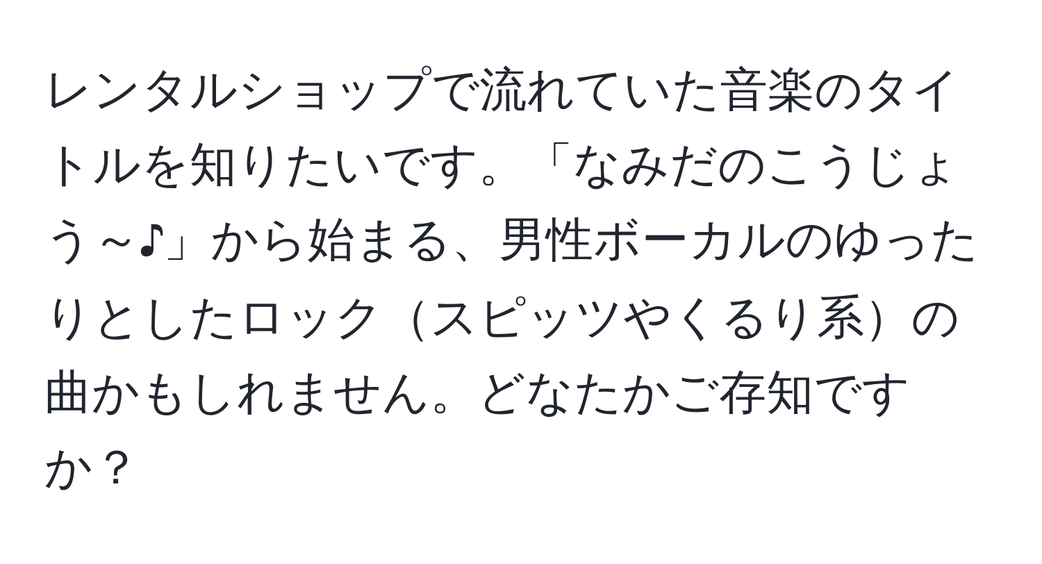 レンタルショップで流れていた音楽のタイトルを知りたいです。「なみだのこうじょう～♪」から始まる、男性ボーカルのゆったりとしたロックスピッツやくるり系の曲かもしれません。どなたかご存知ですか？