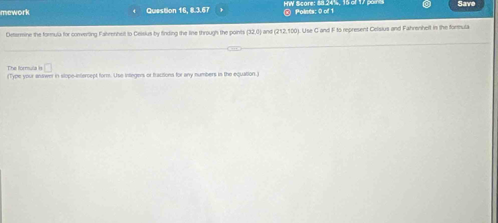 Score: 88.24%, 15 of 17 points Save 
mework Question 16, 8.3.67 Points: 0 of 1 
Defarmine the formula for converting Fahrenheit to Ceisius by finding the line through the points (32,0) and (212.100). Use C and F to represent Celsius and Fahrenhell in the formula 
The formula is □ 
(Type your answer in slope-intercept form. Use integers or fractions for any numbers in the equation.)
