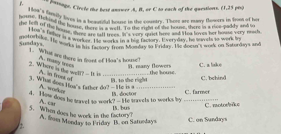 assage. Circle the best answer A, B, or C to each of the questions. (1,25 pts)
oa's family lives in a beautiful house in the country. There are many flowers in front of her
house. Behind the house, there is a well. To the right of the house, there is a rice-paddy and to
the left of the house, there are tall trees. It's very quiet here and Hoa loves her house very much,
Hoa's father is a worker. He works in a big factory. Everyday, he travels to work by
Sundays. motorbike. He works in his factory from Monday to Friday. He doesn’t work on Saturdays and
1. What are there in front of Hoa's house?
A. many trees
B. many flowers C. a lake
2. Where is the well? — It is .._ the house.
A. in front of
B. to the right C. behind
3. What does Hoa's father do?— He is a_
A. worker
B. doctor C. farmer
4. How does he travel to work? — He travels to works by_
A. car
B. bus C. motorbike
5. When does he work in the factory?
A. from Monday to Friday B. on Saturdays C. on Sundays
2.