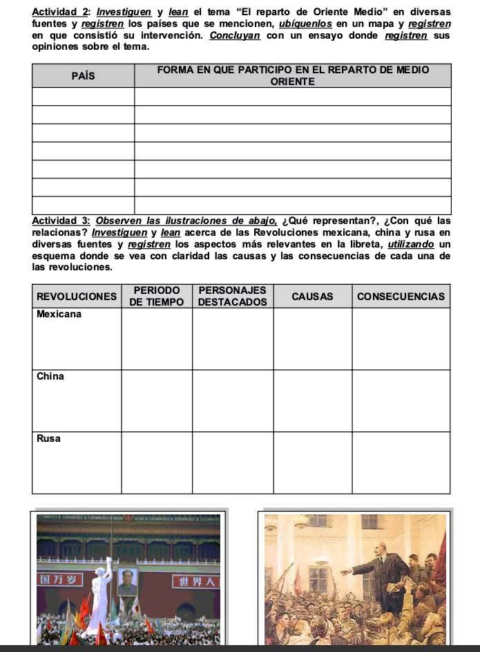 Actividad 2: Investiguen y lean el tema “El reparto de Oriente Medio”en diversas 
fuentes y registren los países que se mencionen, ubíquenlos en un mapa y registren 
en que consistió su intervención. Concluyan con un ensayo donde registren sus 
opiniones sobre el tema. 
relacionas? Investiguen y lean acerca de las Revoluciones mexicana, china y rusa en 
diversas fuentes y registren los aspectos más relevantes en la libreta, utilizando un 
esquema donde se vea con claridad las causas y las consecuencias de cada una de 
las revoluciones.