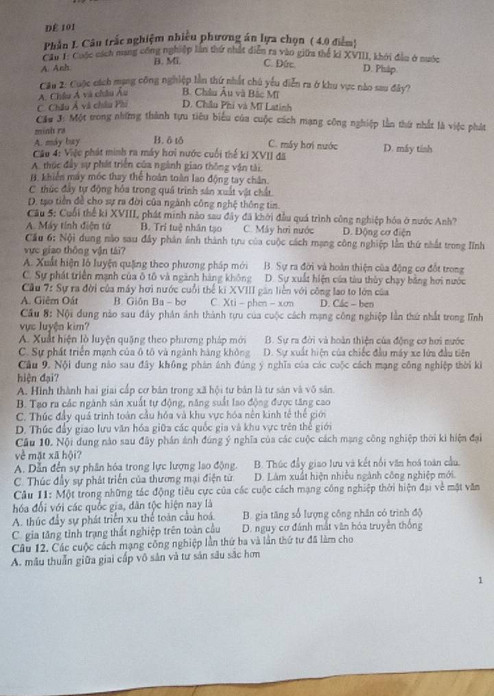 DÉ 101
Phần L. Câu trắc nghiệm nhiều phương án lựa chọn ( 4.0 điểm)
Cầu 1: Cuộc cách nạng công nghiệp lần thứ nhất diễn ra vào giữa thể ki XVIII, khởi đầu ở nuớc
A. Anh B. Mi. C. Đức.
D. Pháp.
Cầu 2: Cuộc cách mạng công nghiệp lần thứ nhật chú yếu diễn ra ở khu vực nào sau đây?
A. Châu Á và châu Âu B. Châu Âu và Bắc Mĩ
C. Châu Ả và châu Phi D. Châu Phi và Mĩ Latinh
Cầu 3: Một trong những thành tựu tiêu biểu của cuộc cách mạng công nghiệp lần thứ nhất là việc phát
minh ra
A. máy bay B. ô tô C. máy hơi nước
Câu 4: Việc phát minh ra máy hơi nước cuối thế ki XVII đã D. máy tỉnh
A. thúc đầy sự phát triển của ngành giao thông vận tài
B. khiến máy mộc thay thể hoàn toàn lao động tay chân.
C. thúc đầy tự động hỏa trong quá trình sản xuất vật chất
D. tạo tiền đề cho sự ra đời của ngành công nghệ thông tin.
Cầu 5: Cuối thể ki XVIII, phát minh nào sau đây đã khởi đầu quá trình công nghiệp hóa ở nước Anh?
A. Máy tính điện tử B. Tri tuệ nhân tạo C. Máy hơi nước D. Động cơ điện
Cầu 6: Nội dung nào sau đây phân ánh thành tựu của cuộc cách mạng công nghiệp lần thứ nhất trong Iĩnh
ực giao thông vận tái?
A. Xuất hiện lỗ luyện quặng theo phương pháp mới B. Sự ra đỡi và hoàn thiện của động cơ đốt trong
C. Sự phát triển mạnh của ô tô và ngành hàng không D. Sự xuất hiện của tàu thủy chạy bằng hơi nước
Cầu 7: Sự ra đời của máy hơi nước cuối thể ki XVIII găn liền với công lao to lớn của
A. Giêm Oát B. Giôn Ba - bơ C. Xti - phen - xơn D. Các - ben
Cầu 8: Nội dung nào sau đây phản ảnh thành tựu của cuộc cách mạng công nghiệp lần thứ nhất trong lĩnh
vực luyện kim?
A. Xuất hiện lồ luyện quặng theo phương pháp mới B. Sự ra đời và hoàn thiện của động cơ hơi nước
C. Sự phát triển mạnh của ô tô và ngành hàng không D. Sự xuất hiện của chiếc đầu máy xe lửa đầu tiên
Câu 9. Nội dung nào sau đây không phản ánh đùng ý nghĩa của các cuộc cách mạng công nghiệp thời kì
hiện đại?
A. Hình thành hai giai cấp cơ bản trong xã hội tư bản là tư sân và vô sân.
B. Tạo ra các ngành sản xuất tự động, năng suất lao động được tăng cao
C. Thức đầy quả trình toàn cầu hóa và khu vực hóa nền kinh tế thế giới
D. Thúc đầy giao lưu văn hóa giữa các quốc gia và khu vực trên thể giới
Cầu 10. Nội dung nào sau đây phần ảnh đúng ý nghĩa của các cuộc cách mạng công nghiệp thời ki hiện đại
về mặt xã hội?
A. Dẫn đến sự phân hóa trong lực lượng lao động. B. Thúc đầy giao lưu và kết nổi văn hoá toàn cầu.
C. Thúc đầy sự phát triển của thương mại điện tử D. Làm xuất hiện nhiều ngành công nghiệp mới.
Câu 11: Một trong những tác động tiêu cực của các cuộc cách mạng công nghiệp thời hiện đại về mặt văn
hóa đối với các quốc gia, dân tộc hiện nay là
A. thúc đầy sự phát triển xu thể toàn cầu hoá. B. gia tăng số lượng công nhân có trình độ
C. gia tăng tỉnh trạng thất nghiệp trên toàn cầu D. nguy cơ đánh mất văn hóa truyền thống
Câu 12. Các cuộc cách mạng công nghiệp lần thứ ba và lần thứ tư đã làm cho
A. mẫu thuẫn giữa giai cấp vô sản và tư sản sâu sắc hơm
1