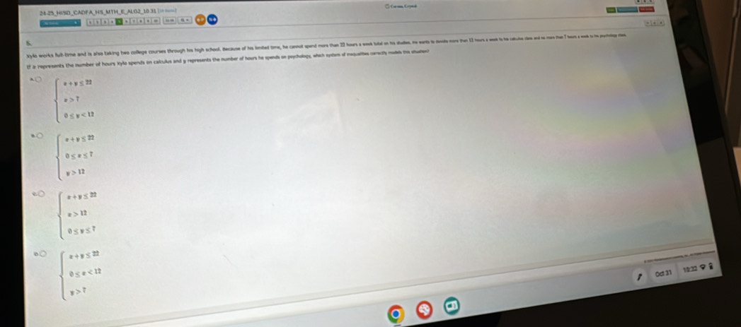 24-25_HISD_CADFA_HS_MTH_E_ALG2_10 31 ||===| * Caraa, Crpté
. , , . “.
yylks works ful-tirme and is also taking hwe college courses through hs high school. Because of his lomted tom, he cano spen or ha ous e ota o ts uades ent et ore altus se 
f i represents the number of hours Xylo spends on calculus and y represents the number of hours he spends on psychology, which systam of mequaliies coneily mades ins stuent
beginarrayl x+y≤ 22 x>7 0≤ y<13endarray.
beginarrayl x+y≤ 22 0≤ x≤ 7 y>12endarray.
beginarrayl x+y≤ 22 x>12 0≤ y≤ 7endarray.
beginarrayl x+y≤ 22 0≤ x<12 y>7endarray.
0c 31 1832