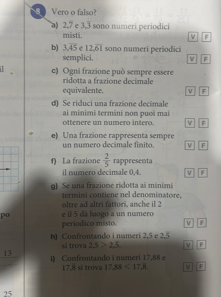 Vero o falso?
a) 2, overline 7 e 3, overline 3 sono numeri periodici
misti. V F
b) 3, overline 45 è 12, overline 61 sono numeri periodici
semplici. V F
I
c) Ogni frazione può sempre essere
ridotta a frazione decimale
equivalente. V F
d) Se riduci una frazione decimale
ai minimi termini non puoi mai
ottenere un numero intero. V F
e) Una frazione rappresenta sempre
un numero decimale finito. V F
f) La frazione  2/5  rappresenta
il numero decimale 0, 4. V F
g) Se una frazione ridotta ai minimi
termini contiene nel denominatore,
oltre ad altri fattori, anche il 2
po e il 5 dà luogo a un numero
periodico misto. V F
h) Confrontando i numeri 2,5 e 2, overline 5
si trova 2,5>2,overline 5. V F
13
i) Confrontando i numeri 17,88 e
17, overline 8 si trova 17,88<17</tex>, overline 8. V F
25