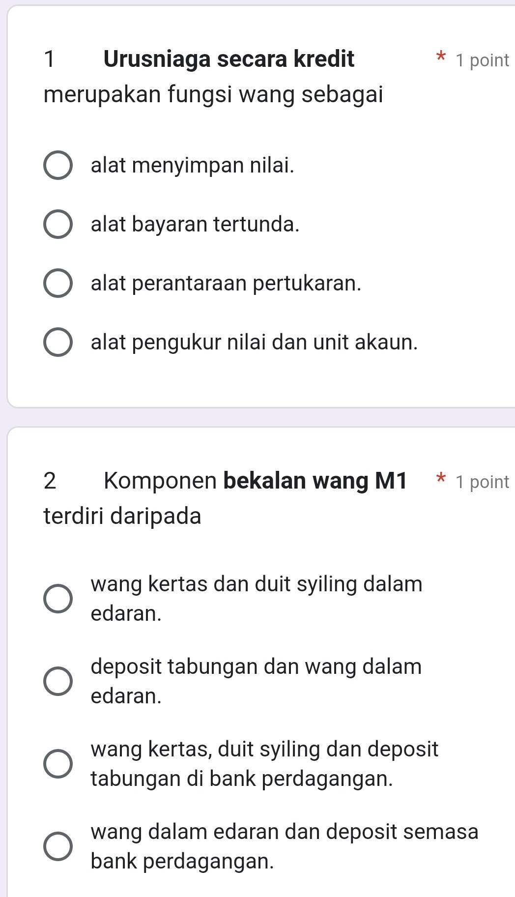 Urusniaga secara kredit 1 point
merupakan fungsi wang sebagai
alat menyimpan nilai.
alat bayaran tertunda.
alat perantaraan pertukaran.
alat pengukur nilai dan unit akaun.
2 Komponen bekalan wang M1 * 1 point
terdiri daripada
wang kertas dan duit syiling dalam
edaran.
deposit tabungan dan wang dalam
edaran.
wang kertas, duit syiling dan deposit
tabungan di bank perdagangan.
wang dalam edaran dan deposit semasa
bank perdagangan.