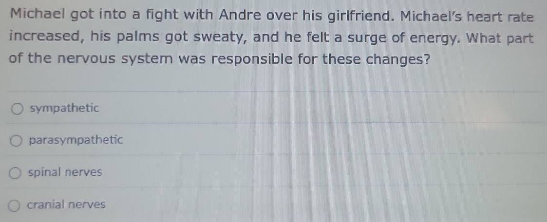 Michael got into a fight with Andre over his girlfriend. Michael's heart rate
increased, his palms got sweaty, and he felt a surge of energy. What part
of the nervous system was responsible for these changes?
sympathetic
parasympathetic
spinal nerves
cranial nerves