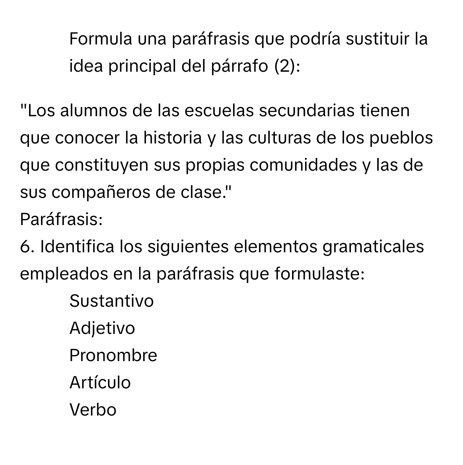 Formula una paráfrasis que podría sustituir la idea principal del párrafo (2):

"Los alumnos de las escuelas secundarias tienen que conocer la historia y las culturas de los pueblos que constituyen sus propias comunidades y las de sus compañeros de clase."

Paráfrasis:
6. Identifica los siguientes elementos gramaticales empleados en la paráfrasis que formulaste:
- Sustantivo
- Adjetivo
- Pronombre
- Artículo
- Verbo