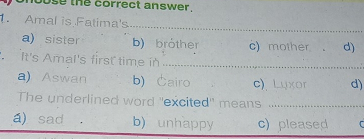 use the correct answer.
1. Amal is Fatima's
_
a) sister b) bröther c) mother ₹ . d)
It's Amal's first time in _
a) Aswan b) Cairo
c)、 Luxor d)
The underlined word ''excited'' mans ..............
á) sad b) unhappy c) pleased