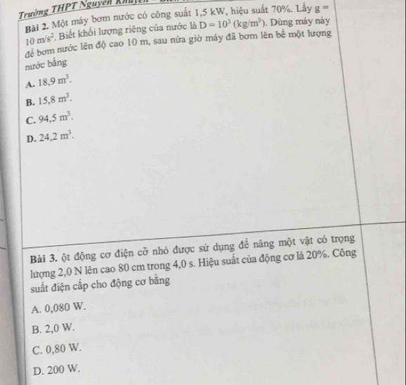 Trường THPT Nguyễn khảc
Bài 2. Một máy bơm nước có công suất 1,5 kW, hiệu suất 70%. Lấy g=
10m/s^2 , Biết khối lượng riêng của nước là D=10^3(kg/m^3). Dùng máy này
để bơm nước lên độ cao 10 m, sau nữa giờ máy đã bơm lên bể một lượng
nước bằng
A. 18,9m^3.
B. 15,8m^3.
C. 94,5m^3.
D. 24,2m^3. 
Bài 3. ột động cơ điện cỡ nhỏ được sử dụng để nâng một vật có trọng
lượng 2,0 N lên cao 80 cm trong 4,0 s. Hiệu suất của động cơ là 20%. Công
suất điện cấp cho động cơ bằng
A. 0,080 W.
B. 2,0 W.
C. 0,80 W.
D. 200 W.