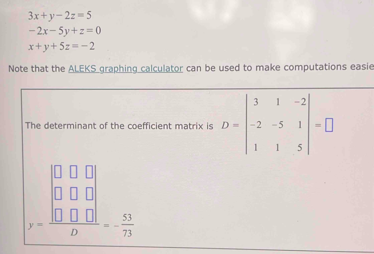 3x+y-2z=5
-2x-5y+z=0
x+y+5z=-2
Note that the ALEKS graphing calculator can be used to make computations easie 
The determinant of the coefficient matrix is D=beginvmatrix 3&1&-2 -2&-5&1 1&1&5endvmatrix =□
y=frac beginvmatrix □ &□ &□  □ &□ &□  □ &□ &□ endvmatrix D=- 53/73 