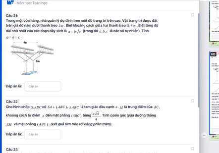 Môn học: Toán học 
Câu 31: 
Trong một cửa hàng, nhà quản lý dự định treo một đó trang trí trên cao. Vật trang trí được đặt 
trên giá đô năm dưới thanh treo 2e . Biết khoảng cách giữa hai thanh treo là 4π. Biết tổng độ 
dài nhỏ nhất của các đoạn dây xích là a=bsqrt(c) (tron ad6a, b, à là các số tự nhiên). Tính
a-b-c, 
Đáp án là: dāp àn 
Câu 32: 
Cho hình chóp ABC Có SA⊥ (ABC).△ ABC là tam giác đều cạnh đ là trung điểm của 3C. 
khoảng cách từ điểm ◢ đến mặt phảng (SBC) bằng  asqrt(6)/4 . Tính cosin góc giữa đường thắng 
SM và mật phầng (ABC). (kết quả làm tròn tới hàng phần trấm). 
Đáp án là: đặp âm 
Câu 33: