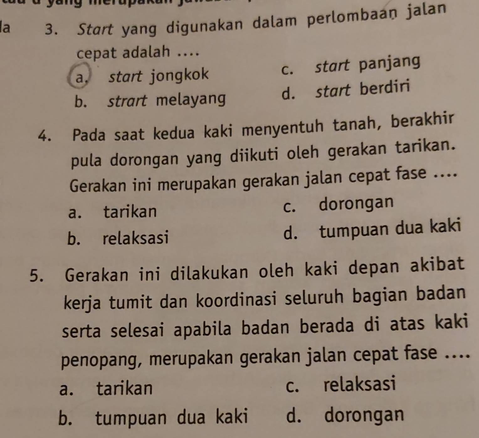 a
3. Start yang digunakan dalam perlombaan jalan
cepat adalah ....
a. start jongkok c. start panjang
b. strart melayang d. start berdiri
4. Pada saat kedua kaki menyentuh tanah, berakhir
pula dorongan yang diikuti oleh gerakan tarikan.
Gerakan ini merupakan gerakan jalan cepat fase ....
a. tarikan c. dorongan
b. relaksasi
d. tumpuan dua kaki
5. Gerakan ini dilakukan oleh kaki depan akibat
kerja tumit dan koordinasi seluruh bagian badan
serta selesai apabila badan berada di atas kaki
penopang, merupakan gerakan jalan cepat fase ....
a. tarikan c. relaksasi
b. tumpuan dua kaki d. dorongan