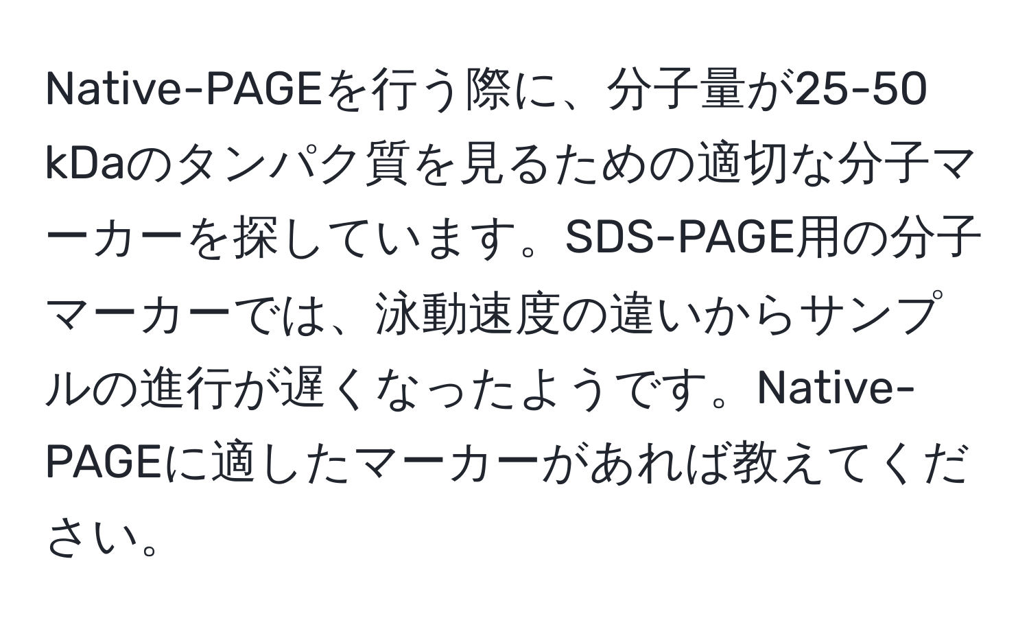 Native-PAGEを行う際に、分子量が25-50 kDaのタンパク質を見るための適切な分子マーカーを探しています。SDS-PAGE用の分子マーカーでは、泳動速度の違いからサンプルの進行が遅くなったようです。Native-PAGEに適したマーカーがあれば教えてください。