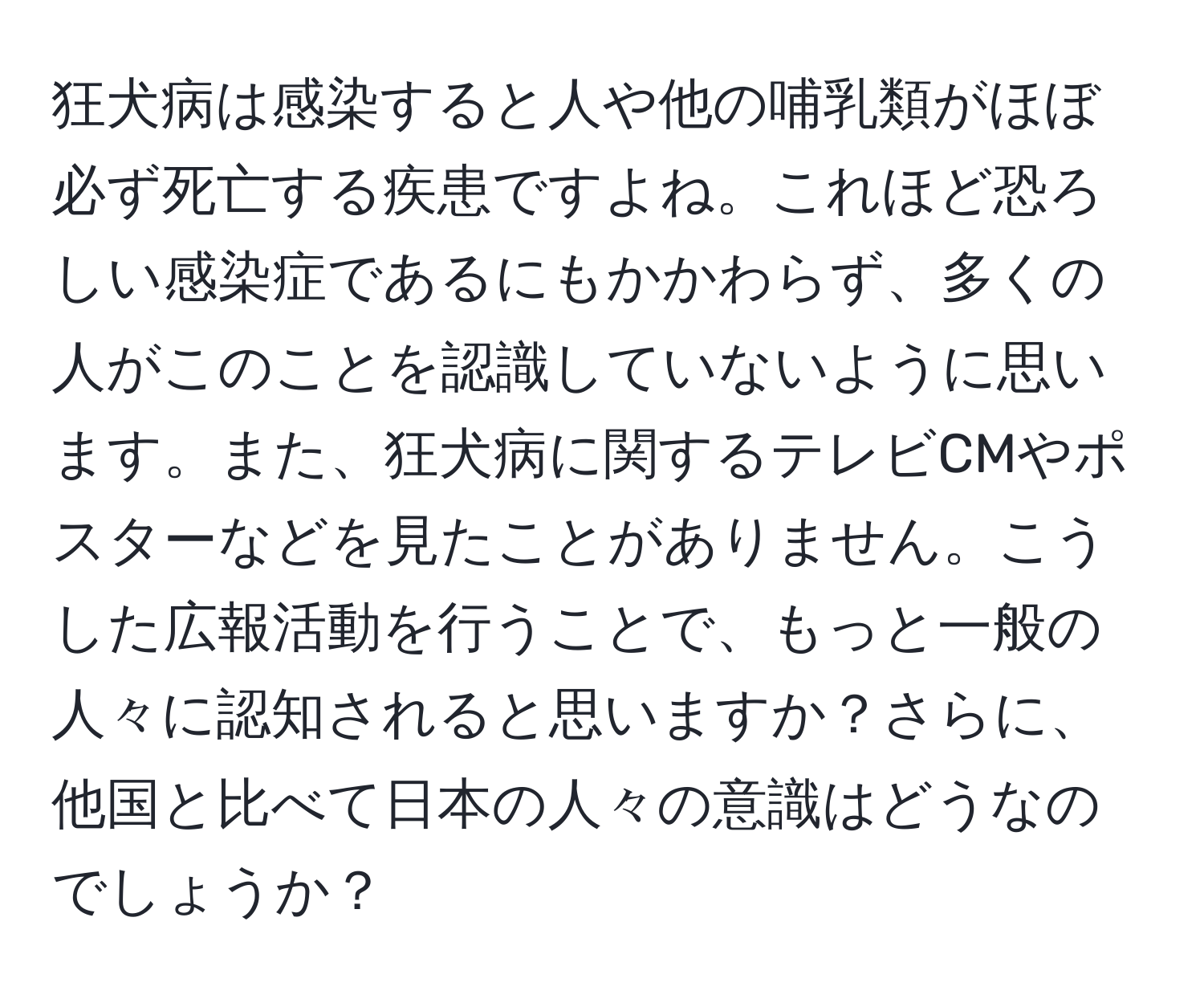 狂犬病は感染すると人や他の哺乳類がほぼ必ず死亡する疾患ですよね。これほど恐ろしい感染症であるにもかかわらず、多くの人がこのことを認識していないように思います。また、狂犬病に関するテレビCMやポスターなどを見たことがありません。こうした広報活動を行うことで、もっと一般の人々に認知されると思いますか？さらに、他国と比べて日本の人々の意識はどうなのでしょうか？