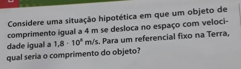 Considere uma situação hipotética em que um objeto de 
comprimento igual a 4 m se desloca no espaço com veloci- 
dade igual a 1,8· 10^8m/s. Para um referencial fixo na Terra, 
qual seria o comprimento do objeto?