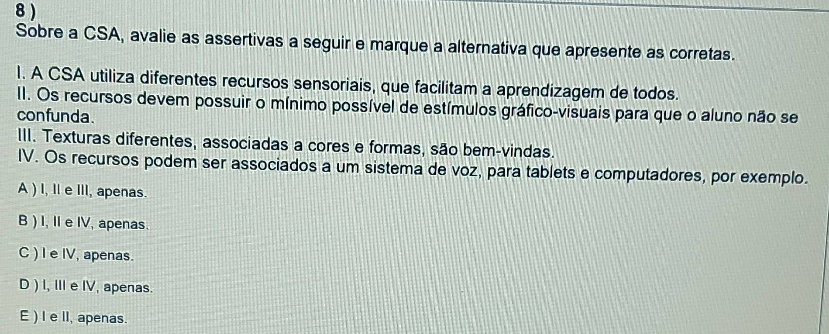 8 )
Sobre a CSA, avalie as assertivas a seguir e marque a alternativa que apresente as corretas.
I. A CSA utiliza diferentes recursos sensoriais, que facilitam a aprendizagem de todos.
II. Os recursos devem possuir o mínimo possível de estímulos gráfico-visuais para que o aluno não se
confunda.
III. Texturas diferentes, associadas a cores e formas, são bem-vindas.
IV. Os recursos podem ser associados a um sistema de voz, para tablets e computadores, por exemplo.
A ) I, Ie III, apenas.
B ) I, Ie IV, apenas.
C ) I e IV, apenas.
D ) I, II e IV, apenas.
E ) I e lI, apenas.