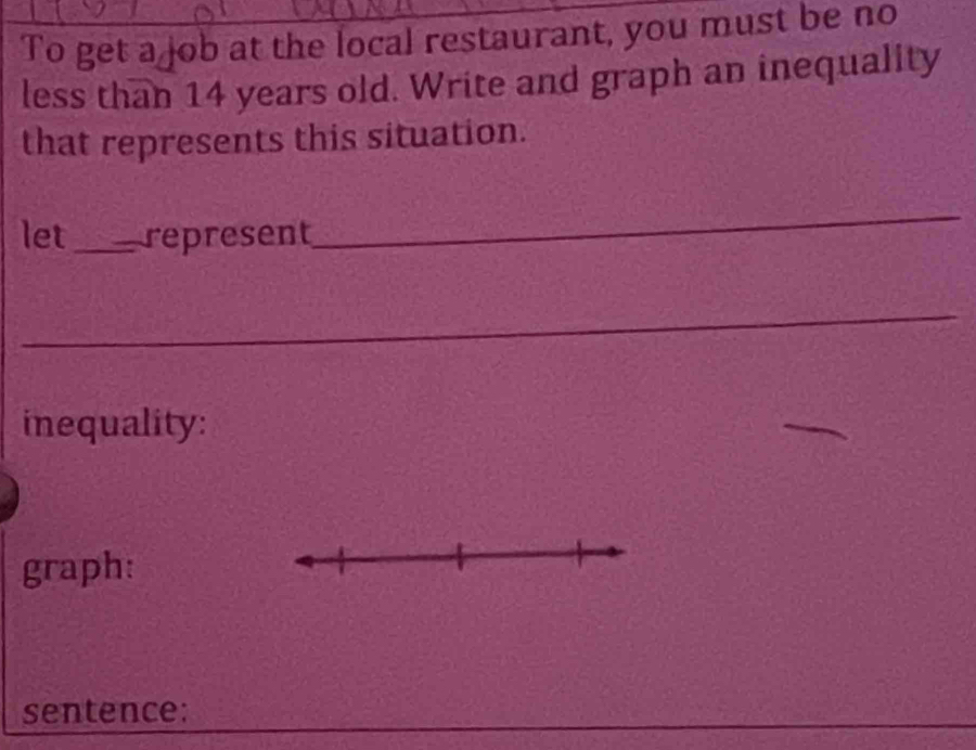 To get a job at the local restaurant, you must be no 
less than 14 years old. Write and graph an inequality 
that represents this situation. 
let_ represent 
_ 
_ 
inequality: 
graph: 
sentence: