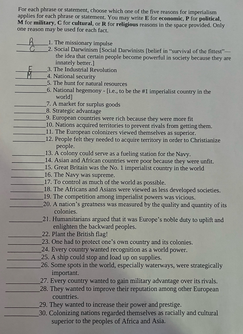 For each phrase or statement, choose which one of the five reasons for imperialism
applies for each phrase or statement. You may write E for economic, P for political,
M for military, C for cultural, or R for religious reasons in the space provided. Only
one reason may be used for each fact.
_1. The missionary impulse
_2. Social Darwinism [Social Darwinists [belief in “survival of the fittest”—
the idea that certain people become powerful in society because they are
innately better.]
_3. The Industrial Revolution
_4. National security
_5. The hunt for natural resources
_6. National hegemony - [i.e., to be the #1 imperialist country in the
world]
_7. A market for surplus goods
_8. Strategic advantage
_9. European countries were rich because they were more fit
_10. Nations acquired territories to prevent rivals from getting them.
_11. The European colonizers viewed themselves as superior.
_12. People felt they needed to acquire territory in order to Christianize
people.
_13. A colony could serve as a fueling station for the Navy.
_14. Asian and African countries were poor because they were unfit.
_15. Great Britain was the No. 1 imperialist country in the world
_16. The Navy was supreme.
_17. To control as much of the world as possible.
_18. The Africans and Asians were viewed as less developed societies.
_19. The competition among imperialist powers was vicious.
_20. A nation’s greatness was measured by the quality and quantity of its
colonies.
_21. Humanitarians argued that it was Europe’s noble duty to uplift and
enlighten the backward peoples.
_22. Plant the British flag!
_23. One had to protect one’s own country and its colonies.
_24. Every country wanted recognition as a world power.
_25. A ship could stop and load up on supplies.
_26. Some spots in the world, especially waterways, were strategically
important.
_27. Every country wanted to gain military advantage over its rivals.
_28. They wanted to improve their reputation among other European
countries.
_29. They wanted to increase their power and prestige.
_30. Colonizing nations regarded themselves as racially and cultural
superior to the peoples of Africa and Asia.