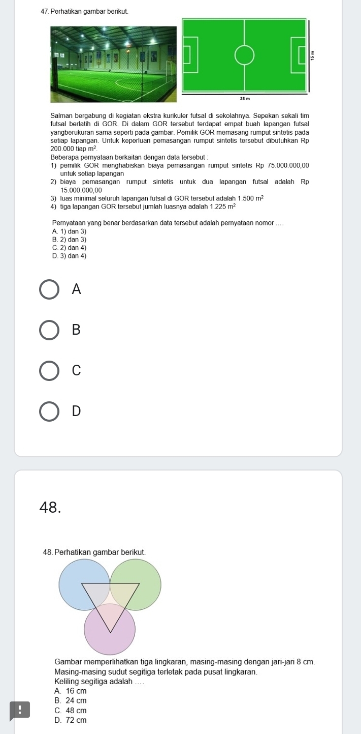 Perhatikan gambar berikut.
Salman bergabung di kegiatan ekstra kurikuler futsal di sekolahnya. Sepekan sekali tim
futsal berlatih di GOR. Di dalam GOR tersebut terdapat empat buah lapangan futsal
yangberukuran sama seperti pada gambar. Pemilik GOR memasang rumput sintetis pada
setiap lapangan. Untuk keperluan pemasangan rumput sintetis tersebut dibutuhkan Rp
200 000 tiao m²
Beberapa pernyataan berkaitan dengan data tersebut :
1) pemilik GOR menghabiskan biaya pemasangan rumput sintetis Rp 75.000.000,00
2) biaya pemasangan rumput sintetis untuk dua lapangan futsal adalah Rp
15.000.000,00
3) luas minimal seluruh lapangan futsal di GOR tersebut adalah 1.500m^(2
4) tiga lapangan GOR tersebut jumlah luasnya adalah 1.225m^2)
Pernyataan yang benar berdasarkan data tersebut adalah pernyataan nomor_
A. 1) dan 3)
B. 2) dan 3)
C. 2) dan 4)
D. 3) dan 4)
A
B
C
D
48.
48. Perhatikan gambar berikut.
Gambar memperlihatkan tiga lingkaran, masing-masing dengan jari-jari 8 cm.
Masing-masing sudut segitiga terletak pada pusat lingkaran.
Keliling segitiga adalah_
A. 16 cm
B. 24 cm! C. 48 cm
D. 72 cm