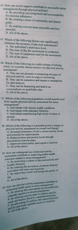 How can social support contribute to successful stress
management through physical activity?
A. By providing encouragement and accountability
for exercise adherence.
B. By creating a sense of community and shared
goals.
C. By making exercise more enjoyable and less
stressful.
D. All of the above.
45. Which of the following factors can significantly
influence the accuracy of physical assessments?
A. The individual’s motivaton level.
B. The time of day the assessment is conducted.
C. The type of equipment used for the assessment.
D. All of the above.
46. Which of the following is a valid critique of relying
solely on wearable fitness trackers for physical activity
assessment?
A. They are not accurate in measuring all types of
physical activity, such as yoga or swimming.
B. They can be expensive and require a smartphone
for data analysis.
C. They can be distracting and lead to an
overemphasis on quatifiable data.
D. All of the above.
47. Which of the following populations would benefit most
from regular physical activity assessment for stress
management?
A. Individuals with chronic health conditions.
B. Individuals with sedentary lifestyles.
C. Individuals experiencing high levels of stress or
anxiety.
D. All of the above.
48. Which of the following is a potential positive impact of
physical activity assessment on overall well-being?
A. Increased awareness of one’s current activity levels
and potential for improvement.
B. Reduced stress and anxiety levels through
personalized exercise plans.
C. Improved sleep quality and cognitive function.
D. All of the above.
49. How can widespread use of physical activity
assessment contribute to improving public health
outcomes related to stress management?
healthy lifestyles. A. By promoting a culture of physical activity and
B. By reducing the prevalence of chronic diseases
associated with stress and inactivity.
C. By improving overall well-being and quality of
D. All of the above. ]ife.
50. How can physical activity assessment contribute to
promoting health equity in stress management?
A. By ensuring that assessments are accessible and
culturally sensitive to diverse populations.
B. By tailoring exercise plans to address specific
needs and barriers faced by marginalized groups
C. By advocating for policies that support physical
activity and create equitable access to resources.
D. All of the above.