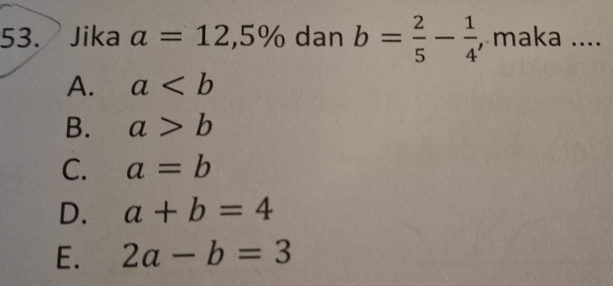 Jika a=12,5% dan b= 2/5 - 1/4  , maka ....
A. a
B. a>b
C. a=b
D. a+b=4
E.
2a-b=3