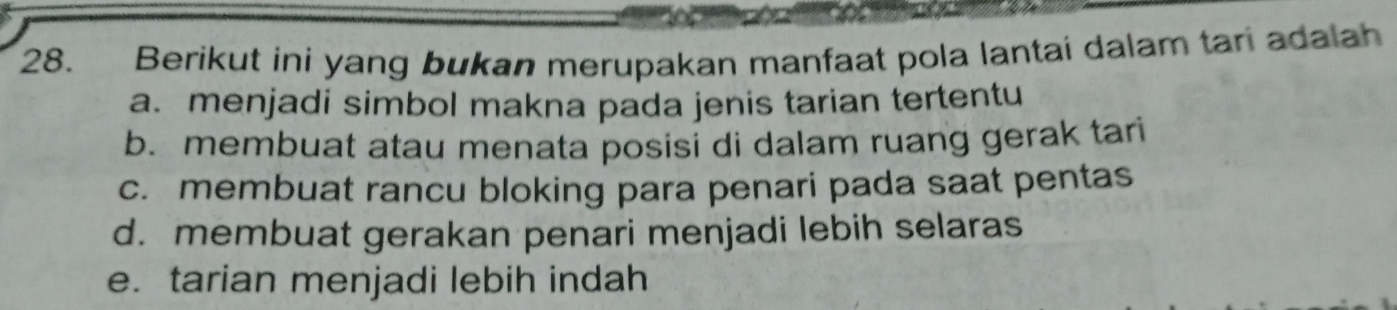 Berikut ini yang bukan merupakan manfaat pola lantai dalam tari adalah
a. menjadi simbol makna pada jenis tarian tertentu
b. membuat atau menata posisi di dalam ruang gerak tari
c. membuat rancu bloking para penari pada saat pentas
d. membuat gerakan penari menjadi lebih selaras
e. tarian menjadi lebih indah