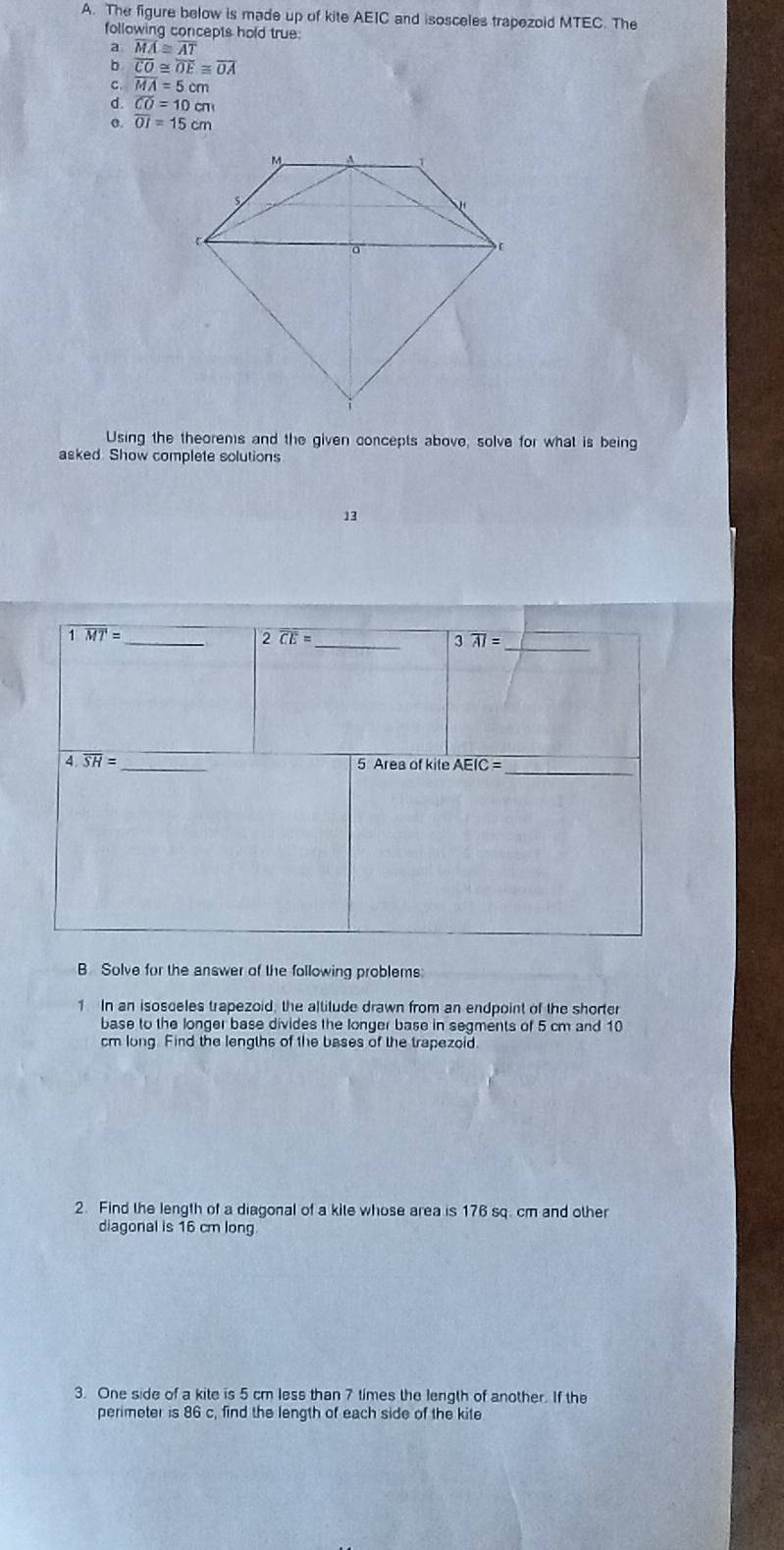 The figure below is made up of kite AEIC and isosceles trapezoid MTEC. The
following concepts hold true
a overline MA≌ overline AT
overline CO≌ overline OE≌ overline OA
C. overline MA=5cm
d. overline CO=10cm
σ. overline OI=15cm
Using the theorems and the given concepts above, solve for what is being
asked. Show complete solutions
13
B Solve for the answer of the following problems:
1 In an isosceles trapezoid, the altitude drawn from an endpoint of the shorter
base to the longer base divides the longer base in segments of 5 cm and 10
cm long. Find the lengths of the bases of the trapezoid.
2. Find the length of a diagonal of a kite whose area is 176 sq. cm and other
diagonal is 16 cm long
3. One side of a kite is 5 cm less than 7 times the length of another. If the
perimeter is 86 c, find the length of each side of the kite