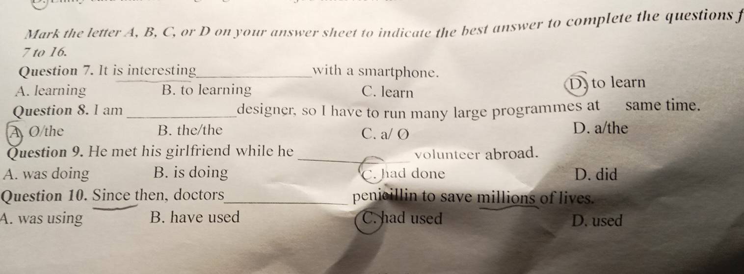 Mark the letter A, B, C, or D on your answer sheet to indicate the best answer to complete the questions f
7 to 16.
Question 7. It is interesting_ with a smartphone.
A. learning B. to learning C. learn D. to learn
Question 8. I am _designer, so I have to run many large programmes at same time.
A O the B. the/the C. a/ O D. a/the
Question 9. He met his girlfriend while he _volunteer abroad.
A. was doing B. is doing C. had done D. did
Question 10. Since then, doctors_ penicillin to save millions of lives.
A. was using B. have used C. had used D. used