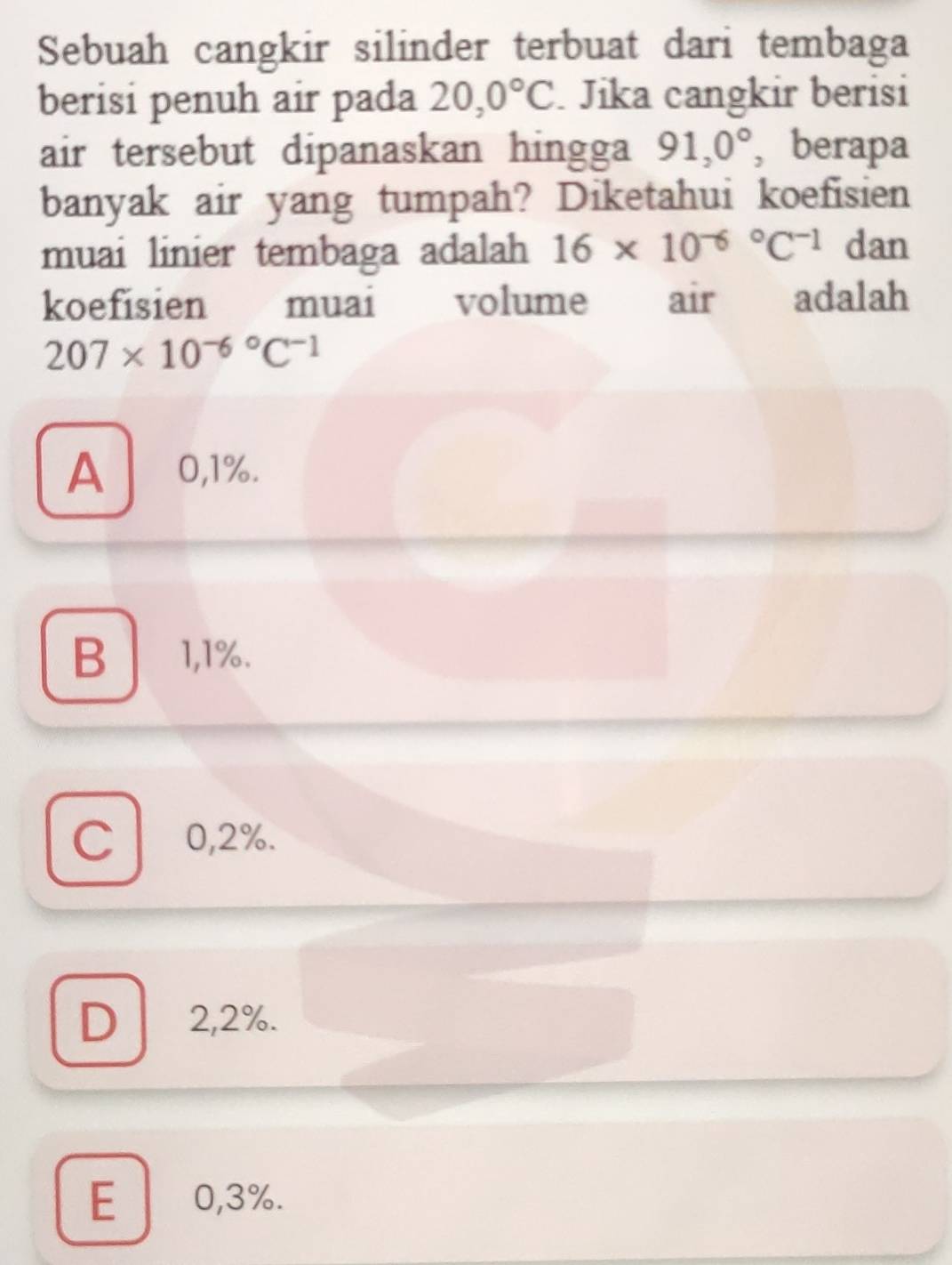 Sebuah cangkir silinder terbuat dari tembaga
berisi penuh air pada 20,0°C Jika cangkir berisi
air tersebut dipanaskan hingga 91,0° 、berapa
banyak air yang tumpah? Diketahui koefisien
muai linier tembaga adalah 16* 10^((-6)°C^-1) dan
koefisien muai volume air adalah
207* 10^((-6)°C^-1)
A €£0,1%.
B1,1%.
C 0,2%.
D 2,2%.
E 0,3%.