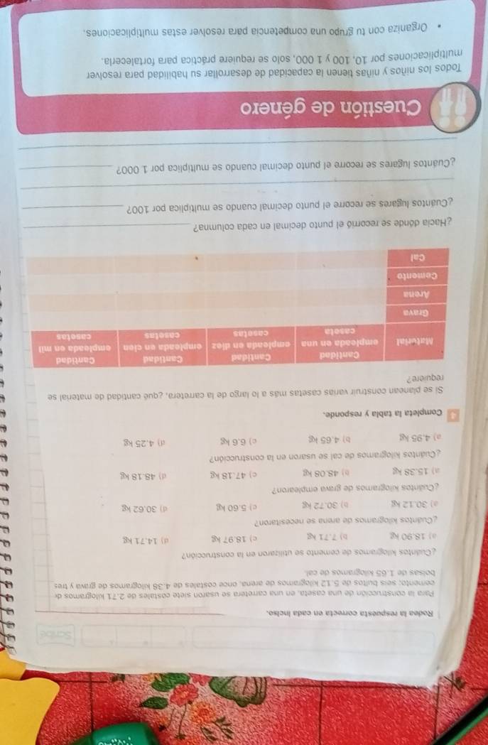 Rodea la respuesta correcta en cada inciso.
Para la construcción de una caseta, en una carretera se usaron siete costales de 2.71 kilogramos de
cemento; seís bultos de 5.12 kilogramos de arena, once costales de 4.38 kilogramos de grava y tres
boísas de 1.65 kilogramos de cal
¿Cuantos kilogramos de cemento se utilizaron en la construcción?
a) 18.90 kg b) 7.71 kg c) 18.97 kg d) 14.71 kg
e
¿Cuántos kilogramos de arena se necesitaron?
ω
a) 30.12 kg b) 30.72 kg c) 5.60 kg d) 30.62 kg
ω
¿Cuântos kilogramos de grava emplearon?
a) 15.38 kg () 48.08 kg c) 47.18 kg d) 48.18 kg
¿Cuántos kilogramos de cal se usaron en la construcción?
a) 4.95 kg b) 4.65 kg c) 6.6 kg d) 4.25 kg
Completa la tabla y responde.
Si se planean construir varias casetas más a lo largo de la carretera, ¿qué cantidad de material se
requiere ?
¿Hacia dónde se recorrió el punto decimal en cada columna?_
¿Cuantos lugares se recorre el punto decimal cuando se multiplica por 100?_
_
¿Cuántos lugares se recorre el punto decimal cuando se multiplica por 1 000?_
_
Cuestión de género
Todos los niños y niñas tienen la capacidad de desarrollar su habilidad para resolver
multiplicaciones por 10, 100 y 1 000, solo se requiere práctica para fortalecerla.
Organiza con tu grupo una competencia para resolver estas multiplicaciones.