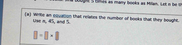 bought 5 times as many books as Milan. Let n be t 
(a) Write an equation that relates the number of books that they bought. 
Use n, 45, and 5.
□ =□ * □