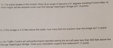 5.) The plane landed in the Hudson River at an angle of descent of 2° degrees traveling 6 more miles. At 
what height did the airplane cross over the George Washington Bridge (e)? (4 points) 
b.) If the bridge is 212 feet above the water, how many feet did airplane clear the bridge by? (1 point) 
c.) Air Traffic Control at LaGuardia Airport reported seeing the aircraft pass less than 900 feet above the 
George Washington Bridge. Does your calculation support that statement? (1 point)