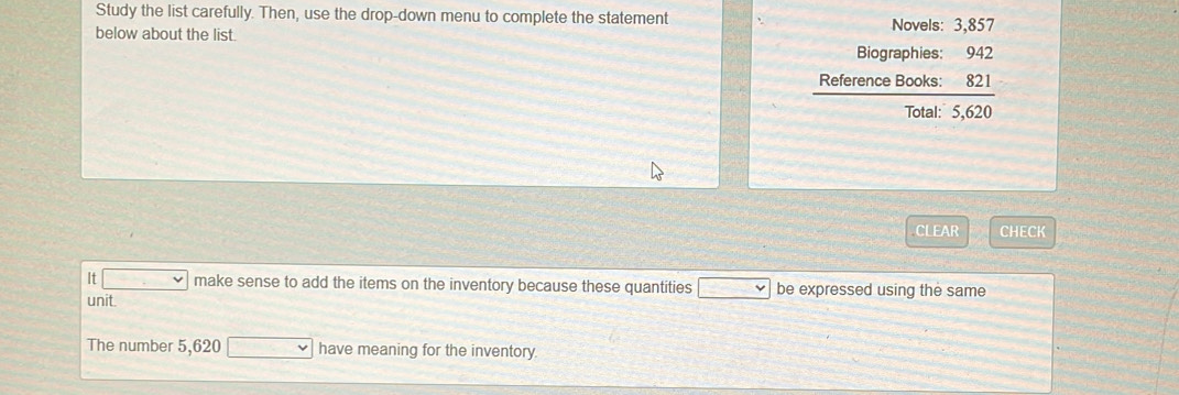 Study the list carefully. Then, use the drop-down menu to complete the statement Novels: 3,857
below about the list. 
Biographies: 942
Reference Books 3
Total 5.620
CLEAR CHECK 
It make sense to add the items on the inventory because these quantities be expressed using the same 
unit. 
The number 5,620 have meaning for the inventory.