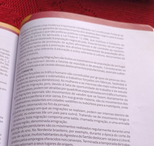 CategoriaaMarno de anl de Recor mado de cara o Canig a paracao
malem. Explique o que são políticas públicas compensatórias
um ulo de 2010, foi aprovada a Lei Federal 12.288, que institulu o Estatuto da
pakade Racial destinado a população negra do país. Essa lei tornou-se um impor
uml instrumento de promoção de ações afirmativas e de combate ao racismo
e hospi  aene duas ações para a promoção dos direitos fundamentais da população afro
regoada  dncendente, uma referente à educação e outra referente à cultura, decorrentes de
des vìr- Estido Estatuto.
da [...]
h d  a viar-PR, adaptada) Migrações são todos os movimentos de população de um lugas
sobre  e mto. Elas ocorrem devido a fatores de expulsão e de atração. Considerando o
denti exlos conceituais e as causas desses deslocamentos populacionais, assinale a alter
ão do  CORRETA
fogações forçadas ou tráfico humano são constituídas por grupos de pessoas des
oados de seus países e submetidos a trabalhos forçados em fábricas, fazendas e
eptado) edências (serviços domésticos). As mulheres e as meninas são mais vulneráveis a
a em esse tipo de migração, pois, devido à falta de oportunidade de trabalho e de estudo
an seus países, podem ser atraídas por quadrilhas especializadas em tráfico humano
gas migrações sazonais são movimentos de vaivém que se fazem diariamente da
odade para a períferia e vice-versa. Em sua grande maioria, são os movimentos dos
rabalhadores residentes em cidades-satélites ou subúrbios para a metrópole, onde
rrabalham, retornando no fim da jornada.
;) Quanto ao espaço em que as migrações se realizam, podem ser internas (dentro de
ite um país), ou externas (de um país para outro). Tratando-se de movimento longo e
se duradouro, toda migração comporta uma saída, chamada imigração, e uma entrada
a nova região, denominada emigração.
d)As migrações pendulares são os movimentos realizados regularmente durante uma
C estação do ano. No Nordeste brasileiro, por exemplo, durante a época do corte da
cana-de-açúcar, muitos habitantes do Agreste e do Sertão deslocam-se para o Litoral,
atraídos pelos empregos oferecidos nos canaviais. Terminada a temporada de traba 
as retornam a seus lugares de origem