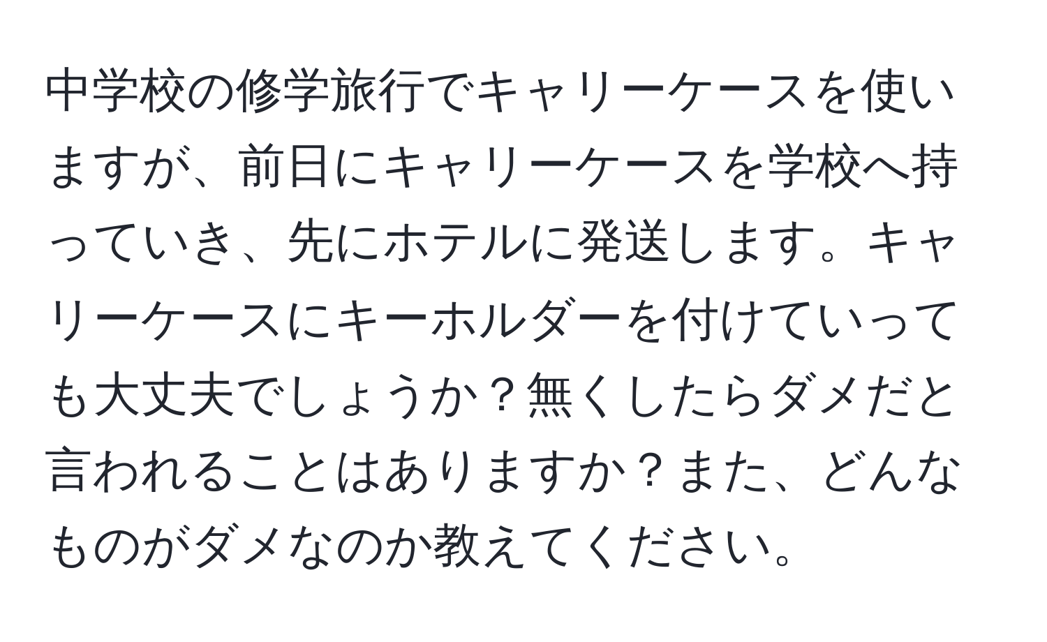 中学校の修学旅行でキャリーケースを使いますが、前日にキャリーケースを学校へ持っていき、先にホテルに発送します。キャリーケースにキーホルダーを付けていっても大丈夫でしょうか？無くしたらダメだと言われることはありますか？また、どんなものがダメなのか教えてください。