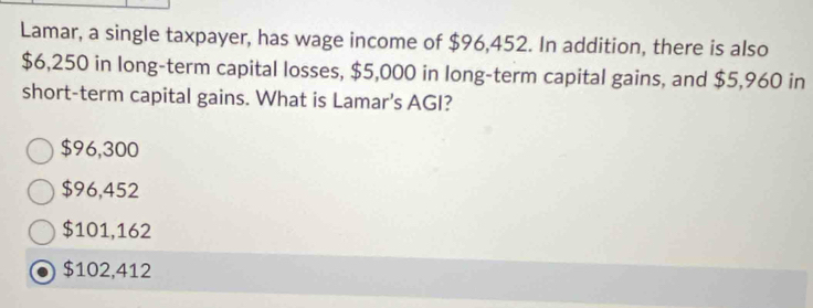 Lamar, a single taxpayer, has wage income of $96,452. In addition, there is also
$6,250 in long-term capital losses, $5,000 in long-term capital gains, and $5,960 in
short-term capital gains. What is Lamar’s AGI?
$96,300
$96,452
$101,162
$102,412