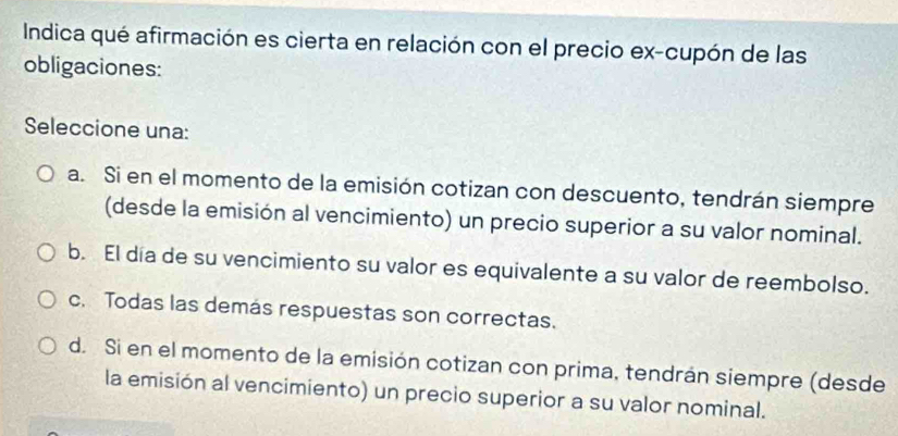 Indica qué afirmación es cierta en relación con el precio ex-cupón de las
obligaciones:
Seleccione una:
a. Si en el momento de la emisión cotizan con descuento, tendrán siempre
(desde la emisión al vencimiento) un precio superior a su valor nominal.
b. El día de su vencimiento su valor es equivalente a su valor de reembolso.
c. Todas las demás respuestas son correctas.
d. Si en el momento de la emisión cotizan con prima, tendrán siempre (desde
la emisión al vencimiento) un precio superior a su valor nominal.