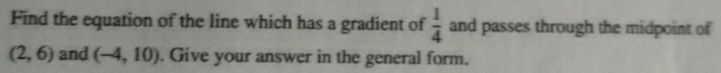 Find the equation of the line which has a gradient of  1/4  and passes through the midpoint of
(2,6) and (-4,10). Give your answer in the general form.