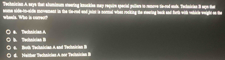 Technician A says that aluminum steering knuckles may require special pullers to remove tie-rod ends. Technician B says that
some side-to-side movement in the tie-rod end joint is normal when rocking the steering back and forth with vehicle weight on the
wheels. Who is correct?
a. Technician A
b. Technician B
c. Both Technician A and Technician B
d. Neither Technician A nor Technician B