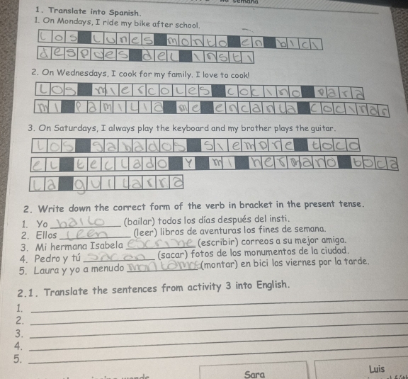 Translate into Spanish. 
1. On Mondays, I ride my bike after school. 
2. On Wednesdays, I cook for my family. I love to cook! 
3. On Saturdays, I always play the keyboard and my brother plays the guitar. 
2. Write down the correct form of the verb in bracket in the present tense. 
1. Yo (bailar) todos los días después del insti. 
2. Ellos_ (leer) libros de aventuras los fines de semana. 
3. Mi hermana Isabela _(escribir) correos a su mejor amiga. 
4. Pedro y tú_ (sacar) fotos de los monumentos de la ciudad. 
5. Laura y yo a menudo (montar) en bici los viernes por la tarde. 
2.1. Translate the sentences from activity 3 into English. 
1._ 
_ 
2._ 
3._ 
4._ 
5. 
Sara Luis